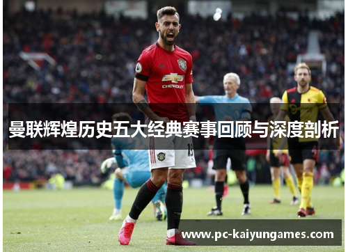 曼联辉煌历史五大经典赛事回顾与深度剖析