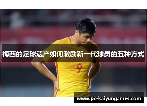 梅西的足球遗产如何激励新一代球员的五种方式