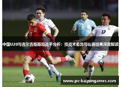 中国U20与吉尔吉斯斯坦战平分析：技战术差异与比赛结果深度解读