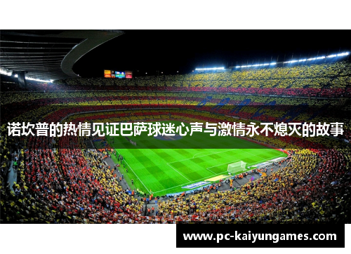 诺坎普的热情见证巴萨球迷心声与激情永不熄灭的故事