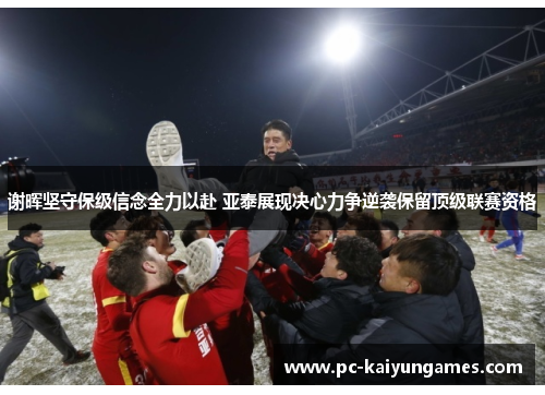 谢晖坚守保级信念全力以赴 亚泰展现决心力争逆袭保留顶级联赛资格 谢晖坚守保级信念全力以赴 亚泰展现决心力争逆袭保留顶级联赛资格