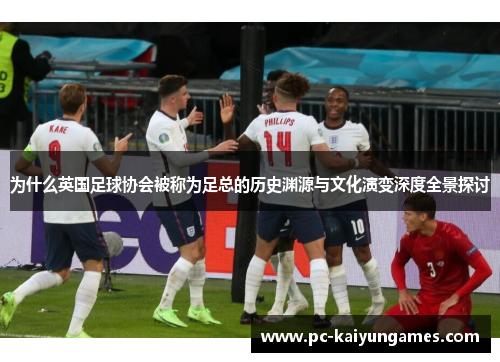 为什么英国足球协会被称为足总的历史渊源与文化演变深度全景探讨 为什么英国足球协会被称为足总的历史渊源与文化演变深度全景探讨