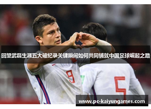 回望武磊生涯五大破纪录关键瞬间如何共同铺就中国足球崛起之路 回望武磊生涯五大破纪录关键瞬间如何共同铺就中国足球崛起之路
