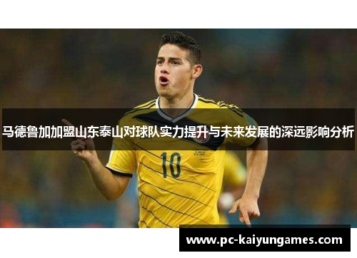 马德鲁加加盟山东泰山对球队实力提升与未来发展的深远影响分析